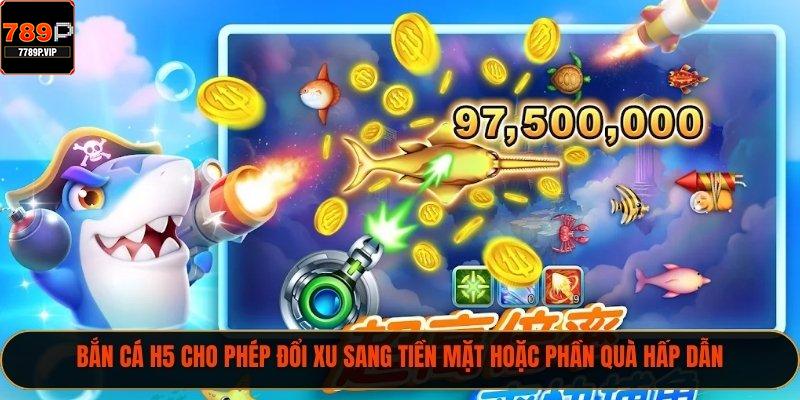 Bắn cá H5 cho phép đổi xu sang tiền mặt hoặc phần quà hấp dẫn